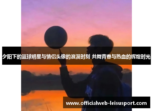 夕阳下的篮球明星与情侣头像的浪漫时刻 共舞青春与热血的辉煌时光